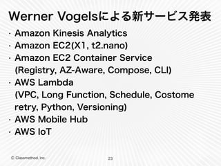 Ⓒ Classmethod, Inc.
Werner Vogelsによる新サービス発表
• Amazon Kinesis Analytics
• Amazon EC2(X1, t2.nano)
• Amazon EC2 Container Service 
(Registry, AZ-Aware, Compose, CLI)
• AWS Lambda 
(VPC, Long Function, Schedule, Costome
retry, Python, Versioning)
• AWS Mobile Hub
• AWS IoT
23
 