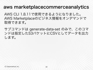 Ⓒ Classmethod, Inc.
aws marketplacecommerceanalytics
AWS CLI 1.8.11で使用できるようになりました。
AWS Marketplaceのビジネス情報をオンデマンドで
取得できます。
サブコマンドは generate-data-set のみで、このコマ
ンドは指定したS3バケットにCSVとしてデータを出力
します。
32
 