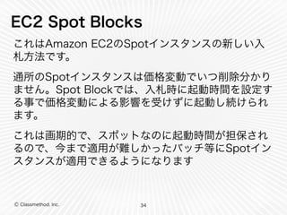 Ⓒ Classmethod, Inc.
EC2 Spot Blocks
これはAmazon EC2のSpotインスタンスの新しい入
札方法です。
通所のSpotインスタンスは価格変動でいつ削除分かり
ません。Spot Blockでは、入札時に起動時間を設定す
る事で価格変動による影響を受けずに起動し続けられ
ます。
これは画期的で、スポットなのに起動時間が担保され
るので、今まで適用が難しかったバッチ等にSpotイン
スタンスが適用できるようになります
34
 