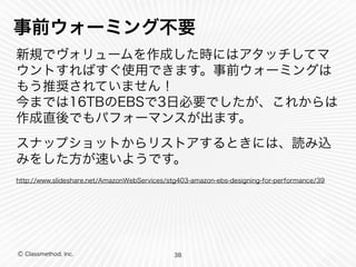 Ⓒ Classmethod, Inc.
事前ウォーミング不要
新規でヴォリュームを作成した時にはアタッチしてマ
ウントすればすぐ使用できます。事前ウォーミングは
もう推奨されていません！ 
今までは16TBのEBSで3日必要でしたが、これからは
作成直後でもパフォーマンスが出ます。
スナップショットからリストアするときには、読み込
みをした方が速いようです。
http://www.slideshare.net/AmazonWebServices/stg403-amazon-ebs-designing-for-performance/39
38
 