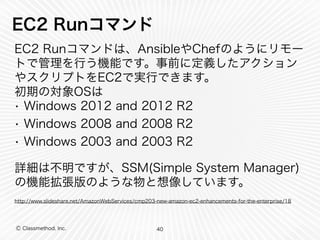 Ⓒ Classmethod, Inc.
EC2 Runコマンド
EC2 Runコマンドは、AnsibleやChefのようにリモー
トで管理を行う機能です。事前に定義したアクション
やスクリプトをEC2で実行できます。 
初期の対象OSは
• Windows 2012 and 2012 R2
• Windows 2008 and 2008 R2
• Windows 2003 and 2003 R2
詳細は不明ですが、SSM(Simple System Manager)
の機能拡張版のような物と想像しています。
http://www.slideshare.net/AmazonWebServices/cmp203-new-amazon-ec2-enhancements-for-the-enterprise/18
40
 