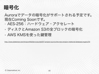 Ⓒ Classmethod, Inc.
暗号化
Auroraでデータの暗号化がサポートされる予定です。
現在Coming Soonです。
• AES-256：ハードウェア・アクセレート
• ディスクとAmazon S3の全ブロックの暗号化
• AWS KMSを使った 管理
http://www.slideshare.net/AmazonWebServices/dat207-amazon-aurora-the-new-amazon-relational-database-engine/33
42
 