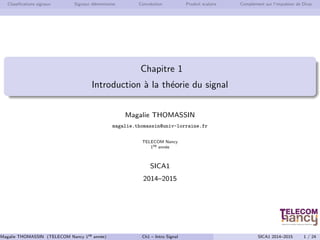 Classifications signaux Signaux élémentaires Convolution Produit scalaire Complément sur l’impulsion de Dirac
Chapitre 1
Introduction à la théorie du signal
Magalie THOMASSIN
magalie.thomassin@univ-lorraine.fr
TELECOM Nancy
1re année
SICA1
2014–2015
Magalie THOMASSIN (TELECOM Nancy 1re année) Ch1 – Intro Signal SICA1 2014–2015 1 / 24
 