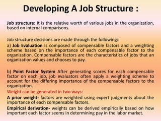 Developing A Job Structure :
Job structure: It is the relative worth of various jobs in the organization,
based on internal comparisons.
Job structure decisions are made through the following::
a) Job Evaluation Is composed of compensable factors and a weighting
scheme based on the importance of each compensable factor to the
organization. Compensable factors are the characteristics of jobs that an
organization values and chooses to pay.
b) Point Factor System After generating scores for each compensable
factor on each job, job evaluators often apply a weighting scheme to
account for the differing importance of the compensable factors to the
organization.
Weight can be generated in two ways:
A prior weight- factors are weighted using expert judgments about the
importance of each compensable factors.
Empirical derivation- weights can be derived empirically based on how
important each factor seems in determining pay in the labor market.
 