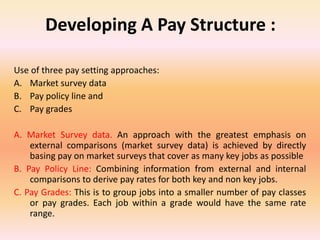 Developing A Pay Structure :
Use of three pay setting approaches:
A. Market survey data
B. Pay policy line and
C. Pay grades
A. Market Survey data. An approach with the greatest emphasis on
external comparisons (market survey data) is achieved by directly
basing pay on market surveys that cover as many key jobs as possible
B. Pay Policy Line: Combining information from external and internal
comparisons to derive pay rates for both key and non key jobs.
C. Pay Grades: This is to group jobs into a smaller number of pay classes
or pay grades. Each job within a grade would have the same rate
range.
 