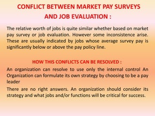 CONFLICT BETWEEN MARKET PAY SURVEYS
AND JOB EVALUATION :
The relative worth of jobs is quite similar whether based on market
pay survey or job evaluation. However some inconsistence arise.
These are usually indicated by jobs whose average survey pay is
significantly below or above the pay policy line.
HOW THIS CONFLICTS CAN BE RESOLVED :
An organization can resolve to use only the internal control An
Organization can formulate its own strategy by choosing to be a pay
leader
There are no right answers. An organization should consider its
strategy and what jobs and/or functions will be critical for success.
 