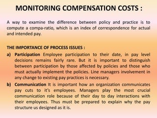 MONITORING COMPENSATION COSTS :
A way to examine the difference between policy and practice is to
compute a compa-ratio, which is an index of correspondence for actual
and intended pay.
THE IMPORTANCE OF PROCESS ISSUES :
a) Participation Employee participation to their date, in pay level
decisions remains fairly rare. But it is important to distinguish
between participation by those affected by policies and those who
must actually implement the policies. Line managers involvement in
any change to existing pay practices is necessary.
b) Communication It is important how an organization communicates
pay cuts to it’s employees. Managers play the most crucial
communication role because of their day to day interactions with
their employees. Thus must be prepared to explain why the pay
structure us designed as it is.
 