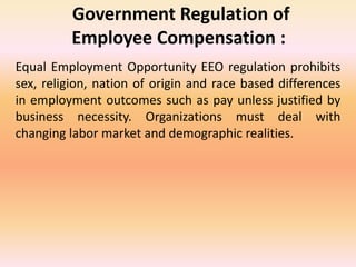 Government Regulation of
Employee Compensation :
Equal Employment Opportunity EEO regulation prohibits
sex, religion, nation of origin and race based differences
in employment outcomes such as pay unless justified by
business necessity. Organizations must deal with
changing labor market and demographic realities.
 