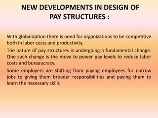 NEW DEVELOPMENTS IN DESIGN OF
PAY STRUCTURES :
With globalization there is need for organizations to be competitive
both in labor costs and productivity.
The nature of pay structures is undergoing a fundamental change.
One such change is the move to power pay levels to reduce labor
costs and bureaucracy.
Some employers are shifting from paying employees for narrow
jobs to giving them broader responsibilities and paying them to
learn the necessary skills
 