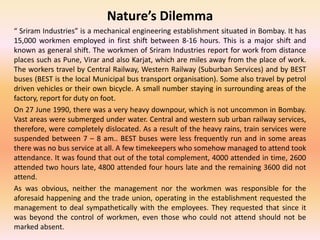 Nature’s Dilemma
“ Sriram Industries” is a mechanical engineering establishment situated in Bombay. It has
15,000 workmen employed in first shift between 8-16 hours. This is a major shift and
known as general shift. The workmen of Sriram Industries report for work from distance
places such as Pune, Virar and also Karjat, which are miles away from the place of work.
The workers travel by Central Railway, Western Railway (Suburban Services) and by BEST
buses (BEST is the local Municipal bus transport organisation). Some also travel by petrol
driven vehicles or their own bicycle. A small number staying in surrounding areas of the
factory, report for duty on foot.
On 27 June 1990, there was a very heavy downpour, which is not uncommon in Bombay.
Vast areas were submerged under water. Central and western sub urban railway services,
therefore, were completely dislocated. As a result of the heavy rains, train services were
suspended between 7 – 8 am.. BEST buses were less frequently run and in some areas
there was no bus service at all. A few timekeepers who somehow managed to attend took
attendance. It was found that out of the total complement, 4000 attended in time, 2600
attended two hours late, 4800 attended four hours late and the remaining 3600 did not
attend.
As was obvious, neither the management nor the workmen was responsible for the
aforesaid happening and the trade union, operating in the establishment requested the
management to deal sympathetically with the employees. They requested that since it
was beyond the control of workmen, even those who could not attend should not be
marked absent.
 