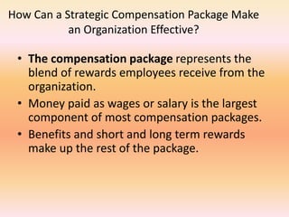 How Can a Strategic Compensation Package Make
an Organization Effective?
• The compensation package represents the
blend of rewards employees receive from the
organization.
• Money paid as wages or salary is the largest
component of most compensation packages.
• Benefits and short and long term rewards
make up the rest of the package.
 