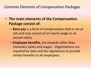 Common Elements of Compensation Packages
• The main elements of the Compensation
Package consist of:
– Base pay is a form of compensation that is not at
risk and may consist of an hourly wage or an
annual salary.
– Employee benefits, are rewards other than
monetary salary and wages. Organizations are
required by laws and tax regulations to provide
similar benefits to all employees.
 