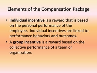 Elements of the Compensation Package
• Individual incentive is a reward that is based
on the personal performance of the
employee. Individual incentives are linked to
performance behaviors and outcomes.
• A group incentive is a reward based on the
collective performance of a team or
organization.
 