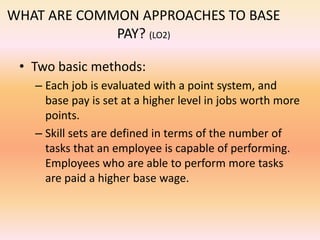 WHAT ARE COMMON APPROACHES TO BASE
PAY? (LO2)
• Two basic methods:
– Each job is evaluated with a point system, and
base pay is set at a higher level in jobs worth more
points.
– Skill sets are defined in terms of the number of
tasks that an employee is capable of performing.
Employees who are able to perform more tasks
are paid a higher base wage.
 