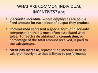 WHAT ARE COMMON INDIVIDUAL
INCENTIVES? (LO4)
• Piece-rate incentive, where employees are paid a
fixed amount for each piece of output they produce.
• Commissions represent a special form of piece-rate
compensation that is most often associated with
sales. For each sale obtained, a commission, or
percentage of the total amount received, is paid to
the salesperson.
• Merit pay increase, represent an increase in base
salary or hourly rate that is linked to performance
 