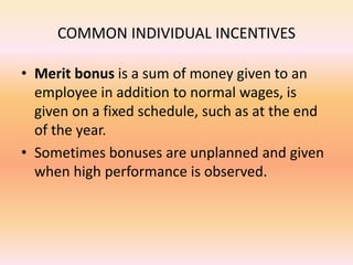 COMMON INDIVIDUAL INCENTIVES
• Merit bonus is a sum of money given to an
employee in addition to normal wages, is
given on a fixed schedule, such as at the end
of the year.
• Sometimes bonuses are unplanned and given
when high performance is observed.
 