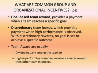 WHAT ARE COMMON GROUP AND
ORGANIZATIONAL INCENTIVES? (LO5)
• Goal-based team reward, provides a payment
when a team reaches a specific goal.
• Discretionary team bonus, which provides
payment when high performance is observed.
With discretionary rewards, no goal is set to
achieve a specific outcome.
• Team Award are usually
– Divided equally among the team or
– Higher-performing members receive a greater reward
then other team members.
 