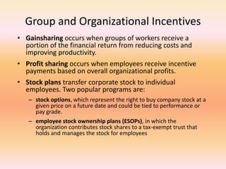 Group and Organizational Incentives
• Gainsharing occurs when groups of workers receive a
portion of the financial return from reducing costs and
improving productivity.
• Profit sharing occurs when employees receive incentive
payments based on overall organizational profits.
• Stock plans transfer corporate stock to individual
employees. Two popular programs are:
– stock options, which represent the right to buy company stock at a
given price on a future date and could be tied to performance or
pay grade.
– employee stock ownership plans (ESOPs), in which the
organization contributes stock shares to a tax-exempt trust that
holds and manages the stock for employees
 