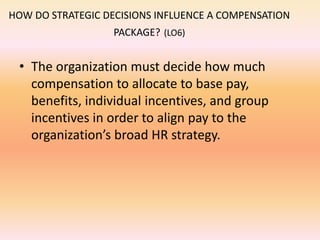 HOW DO STRATEGIC DECISIONS INFLUENCE A COMPENSATION
PACKAGE? (LO6)
• The organization must decide how much
compensation to allocate to base pay,
benefits, individual incentives, and group
incentives in order to align pay to the
organization’s broad HR strategy.
 