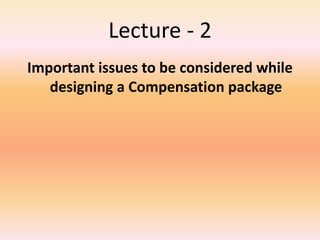Lecture - 2
Important issues to be considered while
designing a Compensation package
 