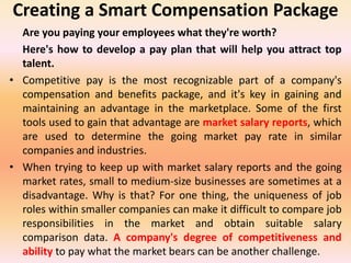 Creating a Smart Compensation Package
Are you paying your employees what they're worth?
Here's how to develop a pay plan that will help you attract top
talent.
• Competitive pay is the most recognizable part of a company's
compensation and benefits package, and it's key in gaining and
maintaining an advantage in the marketplace. Some of the first
tools used to gain that advantage are market salary reports, which
are used to determine the going market pay rate in similar
companies and industries.
• When trying to keep up with market salary reports and the going
market rates, small to medium-size businesses are sometimes at a
disadvantage. Why is that? For one thing, the uniqueness of job
roles within smaller companies can make it difficult to compare job
responsibilities in the market and obtain suitable salary
comparison data. A company's degree of competitiveness and
ability to pay what the market bears can be another challenge.
 