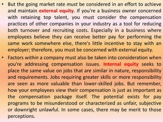 • But the going market rate must be considered in an effort to achieve
and maintain external equity. If you're a business owner concerned
with retaining top talent, you must consider the compensation
practices of other companies in your industry as a tool for reducing
both turnover and recruiting costs. Especially in a business where
employees believe they can receive better pay for performing the
same work somewhere else, there's little incentive to stay with an
employer; therefore, you must be concerned with external equity.
• Factors within a company must also be taken into consideration when
you're addressing compensation issues. Internal equity seeks to
place the same value on jobs that are similar in nature, responsibility
and requirements. Jobs requiring greater skills or more responsibility
are seen as more valuable than lower-skilled jobs. But remember,
how your employees view their compensation is just as important as
the compensation package itself. The potential exists for pay
programs to be misunderstood or characterized as unfair, subjective
or downright unlawful. In some cases, there may be merit to those
perceptions.
 