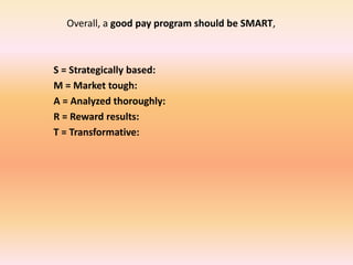 Overall, a good pay program should be SMART,
S = Strategically based:
M = Market tough:
A = Analyzed thoroughly:
R = Reward results:
T = Transformative:
 
