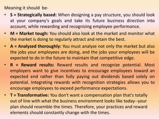 Meaning it should be-
• S = Strategically based: When designing a pay structure, you should look
at your company's goals and take its future business direction into
account, while rewarding and recognizing employee performance.
• M = Market tough: You should also look at the market and monitor what
the market is doing to regularly attract and retain the best.
• A = Analyzed thoroughly: You must analyze not only the market but also
the jobs your employees are doing, and the jobs your employees will be
expected to do in the future to maintain that competitive edge.
• R = Reward results: Reward results and recognize potential. Most
employers want to give incentives to encourage employees toward an
expected end rather than fully paying out dividends based solely on
potential. Integrating rewards with recognition strategies allows you to
encourage employees to exceed performance expectations.
• T = Transformative: You don't want a compensation plan that's totally
out of line with what the business environment looks like today--your
plan should resemble the times. Therefore, your practices and reward
elements should constantly change with the times.
 