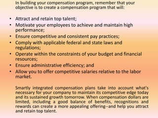 In building your compensation program, remember that your
objective is to create a compensation program that will:
• Attract and retain top talent;
• Motivate your employees to achieve and maintain high
performance;
• Ensure competitive and consistent pay practices;
• Comply with applicable federal and state laws and
regulations;
• Operate within the constraints of your budget and financial
resources;
• Ensure administrative efficiency; and
• Allow you to offer competitive salaries relative to the labor
market.
Smartly integrated compensation plans take into account what's
necessary for your company to maintain its competitive edge today
and its sustained growth tomorrow. When compensation dollars are
limited, including a good balance of benefits, recognitions and
rewards can create a more appealing offering--and help you attract
and retain top talent.
 