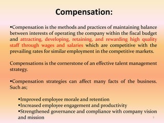 Compensation:
Compensation is the methods and practices of maintaining balance
between interests of operating the company within the fiscal budget
and attracting, developing, retaining, and rewarding high quality
staff through wages and salaries which are competitive with the
prevailing rates for similar employment in the competitive markets.
Compensations is the cornerstone of an effective talent management
strategy.
Compensation strategies can affect many facts of the business.
Such as;
Improved employee morale and retention
Increased employee engagement and productivity
Strengthened governance and compliance with company vision
and mission 3
 