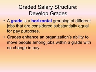 Graded Salary Structure:
Develop Grades
• A grade is a horizontal grouping of different
jobs that are considered substantially equal
for pay purposes.
• Grades enhance an organization’s ability to
move people among jobs within a grade with
no change in pay.
 