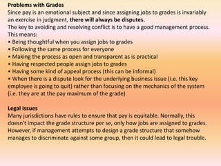 Problems with Grades
Since pay is an emotional subject and since assigning jobs to grades is invariably
an exercise in judgment, there will always be disputes.
The key to avoiding and resolving conflict is to have a good management process.
This means:
• Being thoughtful when you assign jobs to grades
• Following the same process for everyone
• Making the process as open and transparent as is practical
• Having respected people assign jobs to grades
• Having some kind of appeal process (this can be informal)
• When there is a dispute look for the underlying business issue (i.e. this key
employee is going to quit) rather than focusing on the mechanics of the system
(i.e. they are at the pay maximum of the grade)
Legal Issues
Many jurisdictions have rules to ensure that pay is equitable. Normally, this
doesn't impact the grade structure per se, only how jobs are assigned to grades.
However, if management attempts to design a grade structure that somehow
manages to discriminate against some group, then it could lead to legal trouble.
 