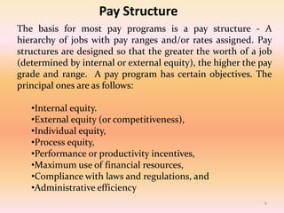 Pay Structure
The basis for most pay programs is a pay structure - A
hierarchy of jobs with pay ranges and/or rates assigned. Pay
structures are designed so that the greater the worth of a job
(determined by internal or external equity), the higher the pay
grade and range. A pay program has certain objectives. The
principal ones are as follows:
•Internal equity.
•External equity (or competitiveness),
•Individual equity,
•Process equity,
•Performance or productivity incentives,
•Maximum use of financial resources,
•Compliance with laws and regulations, and
•Administrative efficiency
6
 