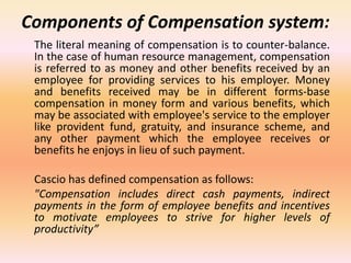 Components of Compensation system:
The literal meaning of compensation is to counter-balance.
In the case of human resource management, compensation
is referred to as money and other benefits received by an
employee for providing services to his employer. Money
and benefits received may be in different forms-base
compensation in money form and various benefits, which
may be associated with employee's service to the employer
like provident fund, gratuity, and insurance scheme, and
any other payment which the employee receives or
benefits he enjoys in lieu of such payment.
Cascio has defined compensation as follows:
"Compensation includes direct cash payments, indirect
payments in the form of employee benefits and incentives
to motivate employees to strive for higher levels of
productivity”
 