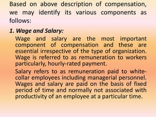 Based on above description of compensation,
we may identify its various components as
follows:
1. Wage and Salary:
Wage and salary are the most important
component of compensation and these are
essential irrespective of the type of organization.
Wage is referred to as remuneration to workers
particularly, hourly-rated payment.
Salary refers to as remuneration paid to white-
collar employees including managerial personnel.
Wages and salary are paid on the basis of fixed
period of time and normally not associated with
productivity of an employee at a particular time.
 