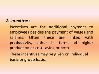 2. Incentives:
Incentives are the additional payment to
employees besides the payment of wages and
salaries. Often these are linked with
productivity, either in terms of higher
production or cost saving or both.
These incentives may be given on individual
basis or group basis.
 