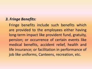 3. Fringe Benefits:
Fringe benefits include such benefits which
are provided to the employees either having
long-term impact like provident fund, gratuity,
pension; or occurrence of certain events like
medical benefits, accident relief, health and
life insurance; or facilitation in performance of
job like uniforms, Canteens, recreation, etc.
 
