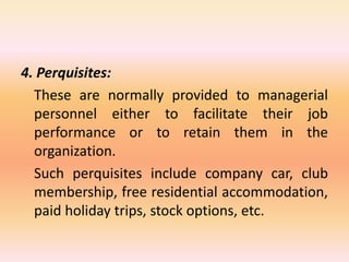 4. Perquisites:
These are normally provided to managerial
personnel either to facilitate their job
performance or to retain them in the
organization.
Such perquisites include company car, club
membership, free residential accommodation,
paid holiday trips, stock options, etc.
 