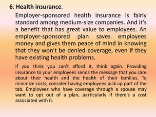 6. Health insurance.
Employer-sponsored health insurance is fairly
standard among medium-size companies. And it's
a benefit that has great value to employees. An
employer-sponsored plan saves employees
money and gives them peace of mind in knowing
that they won't be denied coverage, even if they
have existing health problems.
If you think you can't afford it, think again. Providing
insurance to your employees sends the message that you care
about their health and the health of their families. To
minimize costs, consider having employees pick up part of the
tab. Employees who have coverage through a spouse may
want to opt out of a plan, particularly if there's a cost
associated with it.
 