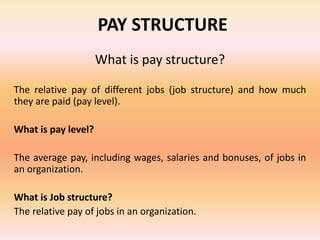 PAY STRUCTURE
What is pay structure?
The relative pay of different jobs (job structure) and how much
they are paid (pay level).
What is pay level?
The average pay, including wages, salaries and bonuses, of jobs in
an organization.
What is Job structure?
The relative pay of jobs in an organization.
 