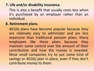 7. Life and/or disability insurance.
This is also a benefit that usually costs less when
it's purchased by an employer rather than an
individual.
8. Retirement plans.
401(k) plans have become popular because they
are relatively easy to administer and are less
expensive than traditional pension plans. Many
employees like these plans because they
maintain some control over the amount of their
contribution and how the money is invested.
Most small companies try to put some kind of
savings or 401(k) plan in place, even if they don't
contribute money to them.
 