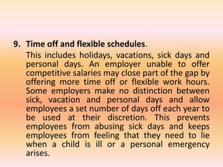 9. Time off and flexible schedules.
This includes holidays, vacations, sick days and
personal days. An employer unable to offer
competitive salaries may close part of the gap by
offering more time off or flexible work hours.
Some employers make no distinction between
sick, vacation and personal days and allow
employees a set number of days off each year to
be used at their discretion. This prevents
employees from abusing sick days and keeps
employees from feeling that they need to lie
when a child is ill or a personal emergency
arises.
 