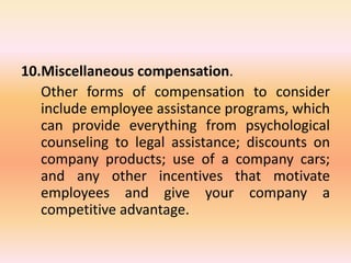 10.Miscellaneous compensation.
Other forms of compensation to consider
include employee assistance programs, which
can provide everything from psychological
counseling to legal assistance; discounts on
company products; use of a company cars;
and any other incentives that motivate
employees and give your company a
competitive advantage.
 