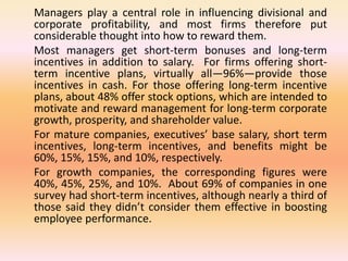 Managers play a central role in influencing divisional and
corporate profitability, and most firms therefore put
considerable thought into how to reward them.
Most managers get short-term bonuses and long-term
incentives in addition to salary. For firms offering short-
term incentive plans, virtually all—96%—provide those
incentives in cash. For those offering long-term incentive
plans, about 48% offer stock options, which are intended to
motivate and reward management for long-term corporate
growth, prosperity, and shareholder value.
For mature companies, executives’ base salary, short term
incentives, long-term incentives, and benefits might be
60%, 15%, 15%, and 10%, respectively.
For growth companies, the corresponding figures were
40%, 45%, 25%, and 10%. About 69% of companies in one
survey had short-term incentives, although nearly a third of
those said they didn’t consider them effective in boosting
employee performance.
 