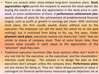 • There are several other stock-related long-term incentive plans. Stock
appreciation rights permit the recipient to exercise the stock option (by
buying the stock) or to take any appreciation in the stock price in cash,
stock, or some combination of these. A performance achievement plan
awards shares of stock for the achievement of predetermined financial
targets, such as profit or growth in earnings per share. With restricted
stock plans, the firm usually awards shares without cost to the
executive: The employee can sell the stock (for which he or she paid
nothing), but is restricted from doing so for, say, five years. Under
phantom stock plans, executives receive not shares but “units” that are
similar to shares of company stock. Then at some future time, they
receive value (usually in cash) equal to the appreciation of the
“phantom” stock they own.
• Traditional executive incentives (like stock options) often don’t build in
any real risk for the executive, so the executives’ and the shareholders’
interests could diverge. The solution is to design the plan so that
executives don’t prosper unless the company does. Performance plans
are one means for doing so. They are “plans whose payment or value is
contingent on financial performance measured against objectives set at
 