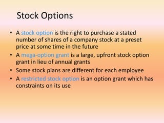 Stock Options
• A stock option is the right to purchase a stated
number of shares of a company stock at a preset
price at some time in the future
• A mega-option grant is a large, upfront stock option
grant in lieu of annual grants
• Some stock plans are different for each employee
• A restricted stock option is an option grant which has
constraints on its use
 