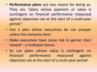 • Performance plans are one means for doing so.
They are “plans whose payment or value is
contingent on financial performance measured
against objectives set at the start of a multi-year
period.”
• Use a plan where executives do not prosper
unless the company does
• Make executives have some risk to garner their
reward – a multiyear bonus
• So use plans whose value is contingent on
financial performance measured against
objectives set at the start of a multi-year period
 