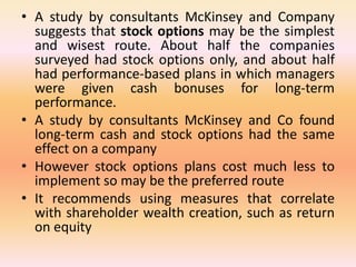 • A study by consultants McKinsey and Company
suggests that stock options may be the simplest
and wisest route. About half the companies
surveyed had stock options only, and about half
had performance-based plans in which managers
were given cash bonuses for long-term
performance.
• A study by consultants McKinsey and Co found
long-term cash and stock options had the same
effect on a company
• However stock options plans cost much less to
implement so may be the preferred route
• It recommends using measures that correlate
with shareholder wealth creation, such as return
on equity
 