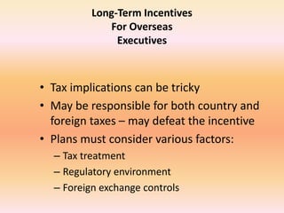 Long-Term Incentives
For Overseas
Executives
• Tax implications can be tricky
• May be responsible for both country and
foreign taxes – may defeat the incentive
• Plans must consider various factors:
– Tax treatment
– Regulatory environment
– Foreign exchange controls
 