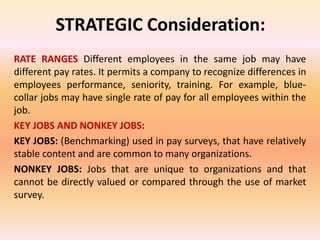 STRATEGIC Consideration:
RATE RANGES Different employees in the same job may have
different pay rates. It permits a company to recognize differences in
employees performance, seniority, training. For example, blue-
collar jobs may have single rate of pay for all employees within the
job.
KEY JOBS AND NONKEY JOBS:
KEY JOBS: (Benchmarking) used in pay surveys, that have relatively
stable content and are common to many organizations.
NONKEY JOBS: Jobs that are unique to organizations and that
cannot be directly valued or compared through the use of market
survey.
 